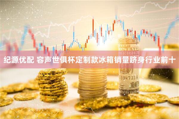 纪源优配 容声世俱杯定制款冰箱销量跻身行业前十