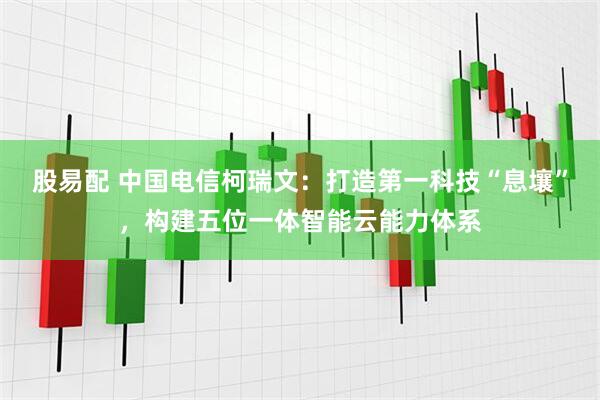 股易配 中国电信柯瑞文：打造第一科技“息壤”，构建五位一体智能云能力体系