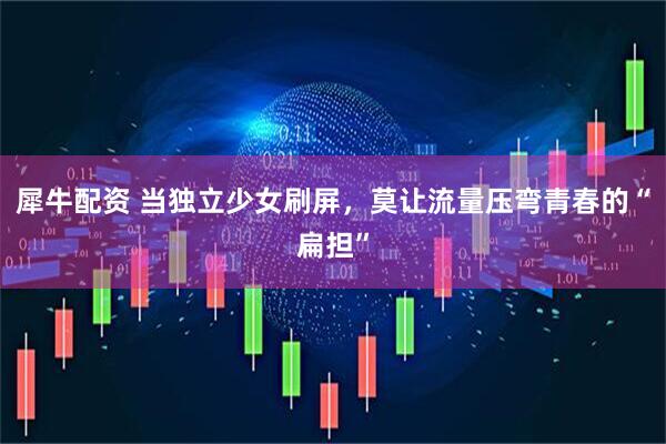 犀牛配资 当独立少女刷屏，莫让流量压弯青春的“扁担”