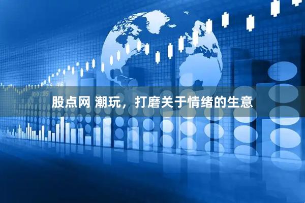 股点网 潮玩，打磨关于情绪的生意
