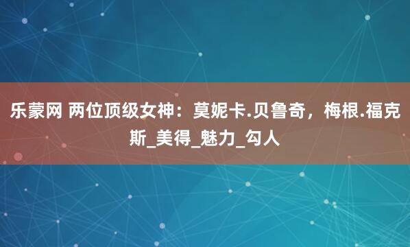 乐蒙网 两位顶级女神：莫妮卡.贝鲁奇，梅根.福克斯_美得_魅力_勾人