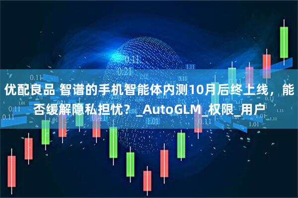 优配良品 智谱的手机智能体内测10月后终上线，能否缓解隐私担忧？_AutoGLM_权限_用户
