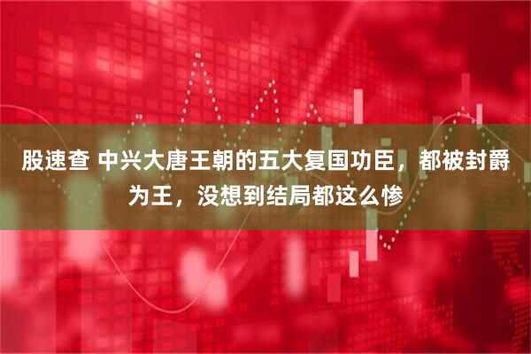 股速查 中兴大唐王朝的五大复国功臣，都被封爵为王，没想到结局都这么惨