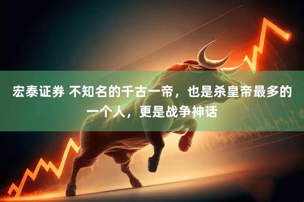 宏泰证券 不知名的千古一帝，也是杀皇帝最多的一个人，更是战争神话