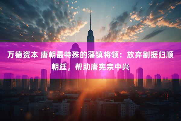 万德资本 唐朝最特殊的藩镇将领：放弃割据归顺朝廷，帮助唐宪宗中兴