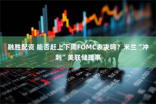 融胜配资 能否赶上下周FOMC表决吗？米兰“冲刺”美联储理事