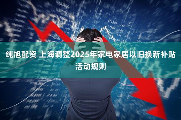 纯旭配资 上海调整2025年家电家居以旧换新补贴活动规则