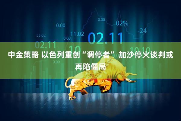中金策略 以色列重创“调停者” 加沙停火谈判或再陷僵局