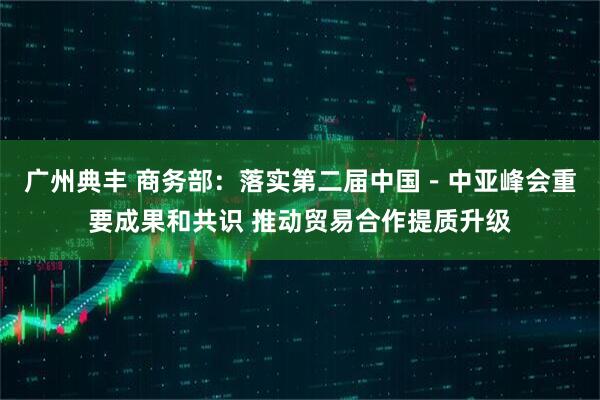 广州典丰 商务部：落实第二届中国－中亚峰会重要成果和共识 推动贸易合作提质升级