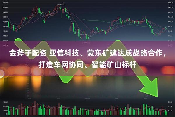 金斧子配资 亚信科技、蒙东矿建达成战略合作，打造车网协同、智能矿山标杆