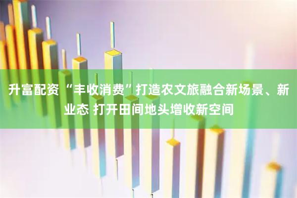 升富配资 “丰收消费”打造农文旅融合新场景、新业态 打开田间地头增收新空间