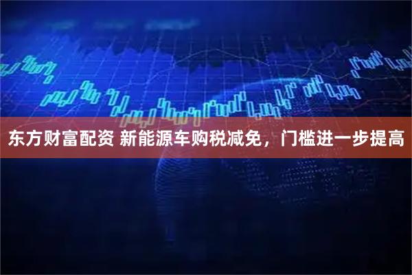 东方财富配资 新能源车购税减免，门槛进一步提高