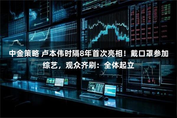中金策略 卢本伟时隔8年首次亮相！戴口罩参加综艺，观众齐刷：全体起立