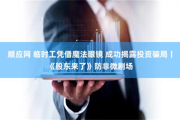 顺应网 临时工凭借魔法眼镜 成功揭露投资骗局丨《股东来了》防非微剧场