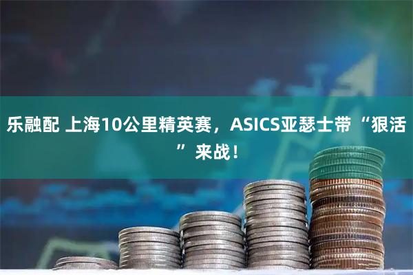 乐融配 上海10公里精英赛，ASICS亚瑟士带 “狠活” 来战！