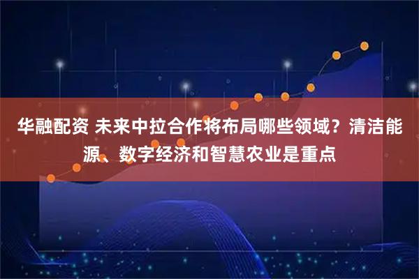 华融配资 未来中拉合作将布局哪些领域？清洁能源、数字经济和智慧农业是重点