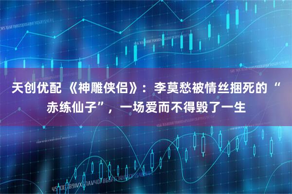 天创优配 《神雕侠侣》：李莫愁被情丝捆死的 “赤练仙子”，一场爱而不得毁了一生