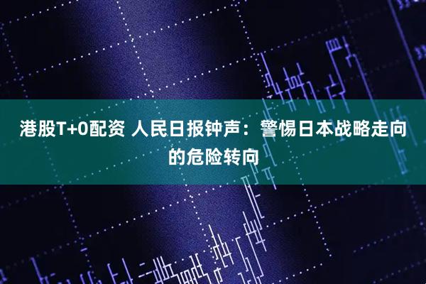 港股T+0配资 人民日报钟声：警惕日本战略走向的危险转向