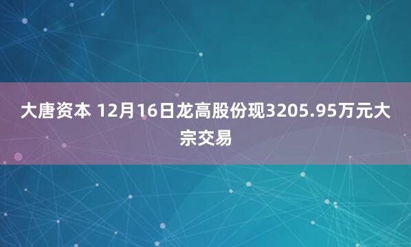 大唐资本 12月16日龙高股份现3205.95万元大宗交易
