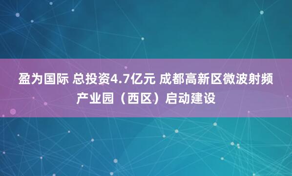 盈为国际 总投资4.7亿元 成都高新区微波射频产业园（西区）启动建设