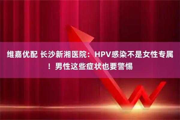 维嘉优配 长沙新湘医院：HPV感染不是女性专属！男性这些症状也要警惕