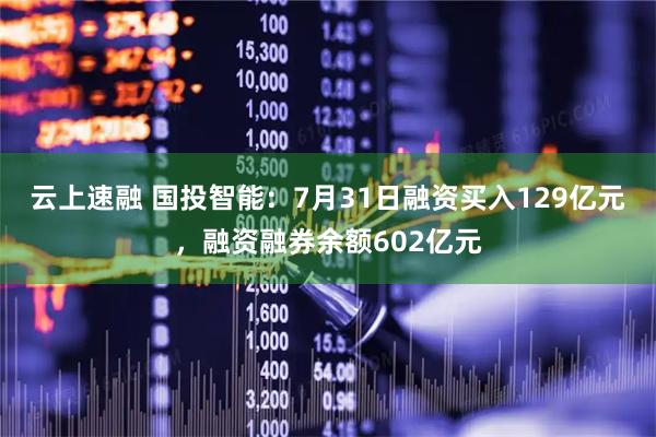 云上速融 国投智能：7月31日融资买入129亿元，融资融券余额602亿元