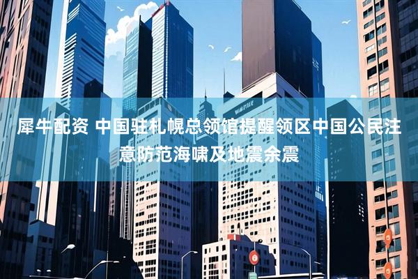 犀牛配资 中国驻札幌总领馆提醒领区中国公民注意防范海啸及地震余震