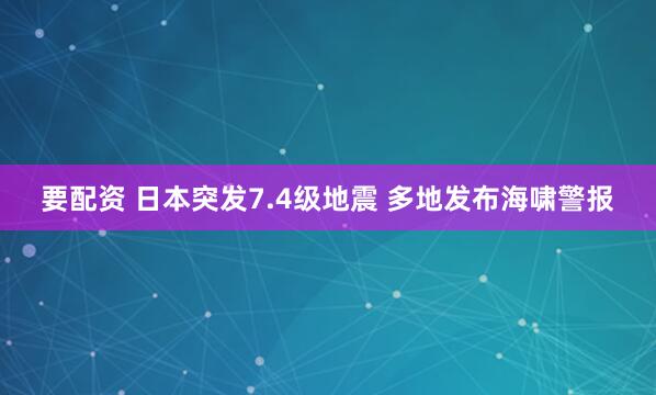 要配资 日本突发7.4级地震 多地发布海啸警报